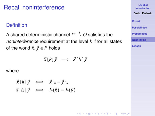 ICS 355:
Introduction
Dusko Pavlovic
Covert
Possibilistic
Probabilistic
Quantifying
Lesson
Recall noninterference
Deﬁnition
A shared deterministic channel I+ f
⇁ O satisﬁes the
noninterference requirement at the level k if for all states
of the world x, y ∈ I∗ holds
x ⌊k⌋ y =⇒ x fk y
where
x ⌊k⌋ y ⇐⇒ x↾k
= y↾k
x fk y ⇐⇒ fk
(x) = fk
(y)
