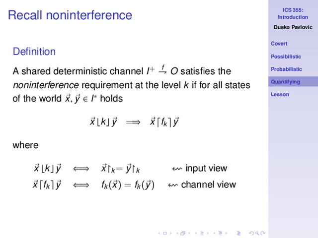 ICS 355:
Introduction
Dusko Pavlovic
Covert
Possibilistic
Probabilistic
Quantifying
Lesson
Recall noninterference
Deﬁnition
A shared deterministic channel I+ f
⇁ O satisﬁes the
noninterference requirement at the level k if for all states
of the world x, y ∈ I∗ holds
x ⌊k⌋ y =⇒ x fk y
where
x ⌊k⌋ y ⇐⇒ x↾k
= y↾k input view
x fk y ⇐⇒ fk
(x) = fk
(y) channel view
