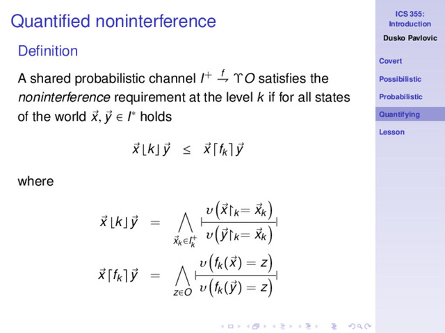 ICS 355:
Introduction
Dusko Pavlovic
Covert
Possibilistic
Probabilistic
Quantifying
Lesson
Quantiﬁed noninterference
Deﬁnition
A shared probabilistic channel I+ f
⇁ ΥO satisﬁes the
noninterference requirement at the level k if for all states
of the world x, y ∈ I∗ holds
x ⌊k⌋ y ≤ x fk y
where
x ⌊k⌋ y =
xk ∈I+
k
|
υ x↾k
= xk
υ y↾k
= xk
|
x fk y =
z∈O
|
υ fk
(x) = z
υ fk
(y) = z
|
