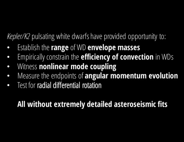 Kepler/K2 pulsating white dwarfs have provided opportunity to:
• Establish the range of WD envelope masses
• Empirically constrain the efficiency of convection in WDs
• Witness nonlinear mode coupling
• Measure the endpoints of angular momentum evolution
• Test for radial differential rotation
All without extremely detailed asteroseismic fits
