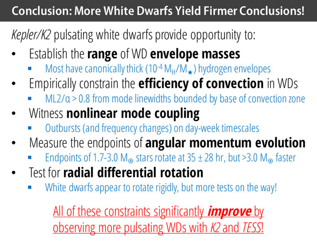 Conclusion: More White Dwarfs Yield Firmer Conclusions!
Kepler/K2 pulsating white dwarfs provide opportunity to:
• Establish the range of WD envelope masses
§ Most have canonically thick (10-4 MH
/M
★
) hydrogen envelopes
• Empirically constrain the efficiency of convection in WDs
§ ML2/α > 0.8 from mode linewidths bounded by base of convection zone
• Witness nonlinear mode coupling
§ Outbursts (and frequency changes) on day-week timescales
• Measure the endpoints of angular momentum evolution
§ Endpoints of 1.7-3.0 M¤
stars rotate at 35 ± 28 hr, but >3.0 M¤
faster
• Test for radial differential rotation
§ White dwarfs appear to rotate rigidly, but more tests on the way!
All of these constraints significantly improve by
observing more pulsating WDs with K2 and TESS!
