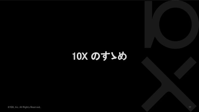 ©10X, Inc. All Rights Reserved. 17
10X のすゝめ 
