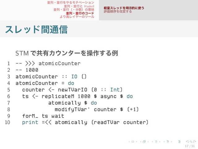 並列・並行をやるモチベーション
並列・並行と Haskell
並列・並行（・分散）の意味
並列・並行のコード
より高レイヤーのツール
軽量スレッドを明示的に使う
評価順序を改変する
スレッド間通信
STM で共有カウンターを操作する例
1 -- >>> atomicCounter
2 -- 1000
3 atomicCounter :: IO ()
4 atomicCounter = do
5 counter <- newTVarIO (0 :: Int)
6 ts <- replicateM 1000 $ async $ do
7 atomically $ do
8 modifyTVar' counter $ (+1)
9 forM_ ts wait
10 print =<< atomically (readTVar counter)
17 / 31
