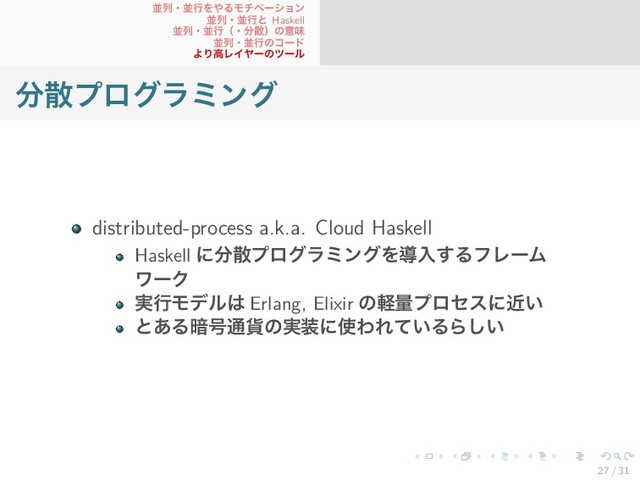 並列・並行をやるモチベーション
並列・並行と Haskell
並列・並行（・分散）の意味
並列・並行のコード
より高レイヤーのツール
分散プログラミング
distributed-process a.k.a. Cloud Haskell
Haskell に分散プログラミングを導入するフレーム
ワーク
実行モデルは Erlang, Elixir の軽量プロセスに近い
とある暗号通貨の実装に使われているらしい
27 / 31
