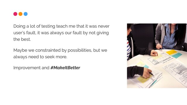 Doing a lot of testing teach me that it was never
user’s fault, it was always our fault by not giving
the best.

Maybe we constrainted by possibilities, but we
always need to seek more.

Improvement and #MakeItBetter
