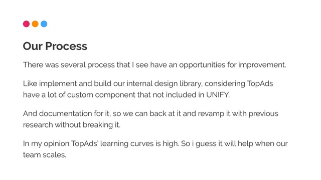 There was several process that I see have an opportunities for improvement.

Like implement and build our internal design library, considering TopAds
have a lot of custom component that not included in UNIFY.

And documentation for it, so we can back at it and revamp it with previous
research without breaking it.

In my opinion TopAds’ learning curves is high. So i guess it will help when our
team scales.
Our Process

