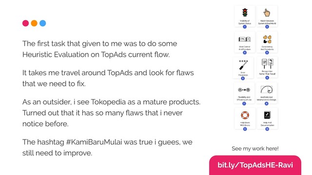 The first task that given to me was to do some
Heuristic Evaluation on TopAds current flow.

It takes me travel around TopAds and look for flaws
that we need to fix. 

As an outsider, i see Tokopedia as a mature products.
Turned out that it has so many flaws that i never
notice before.

The hashtag #KamiBaruMulai was true i guees, we
still need to improve.
bit.ly/TopAdsHE-Ravi
See my work here!
