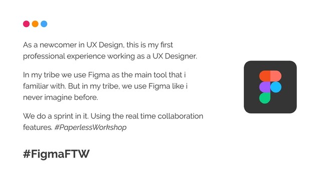 As a newcomer in UX Design, this is my first
professional experience working as a UX Designer.

In my tribe we use Figma as the main tool that i
familiar with. But in my tribe, we use Figma like i
never imagine before.

We do a sprint in it. Using the real time collaboration
features. #PaperlessWorkshop
#FigmaFTW
