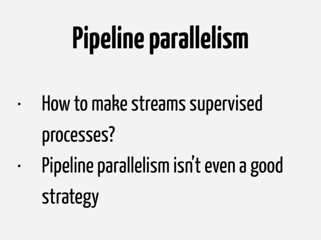 Pipeline parallelism
• How to make streams supervised
processes?
• Pipeline parallelism isn’t even a good
strategy
