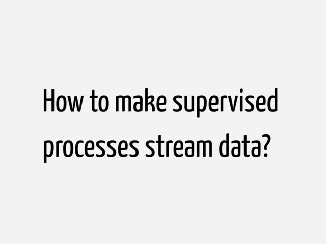 How to make supervised
processes stream data?

