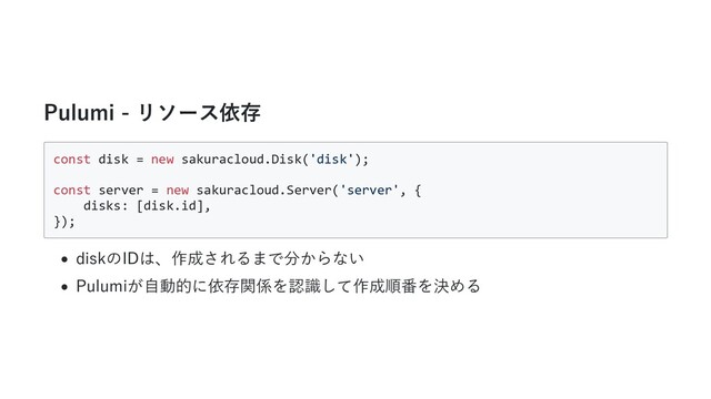 Pulumi - リソース依存
const disk = new sakuracloud.Disk('disk');
const server = new sakuracloud.Server('server', {
disks: [disk.id],
});
diskのIDは、作成されるまで分からない
Pulumiが⾃動的に依存関係を認識して作成順番を決める

