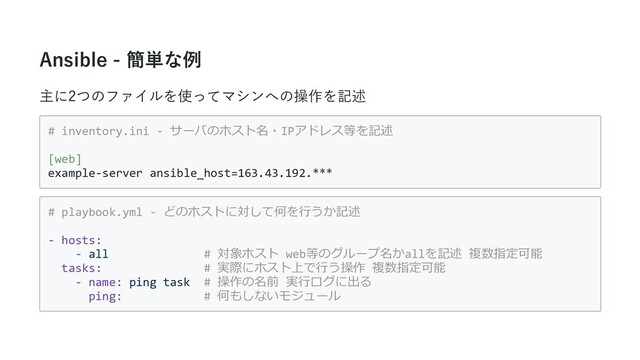 Ansible - 簡単な例
主に2つのファイルを使ってマシンへの操作を記述
# inventory.ini - サーバのホスト名・IPアドレス等を記述
[web]
example-server ansible_host=163.43.192.***
# playbook.yml - どのホストに対して何を⾏うか記述
- hosts:
- all # 対象ホスト web等のグループ名かallを記述 複数指定可能
tasks: # 実際にホスト上で⾏う操作 複数指定可能
- name: ping task # 操作の名前 実⾏ログに出る
ping: # 何もしないモジュール
