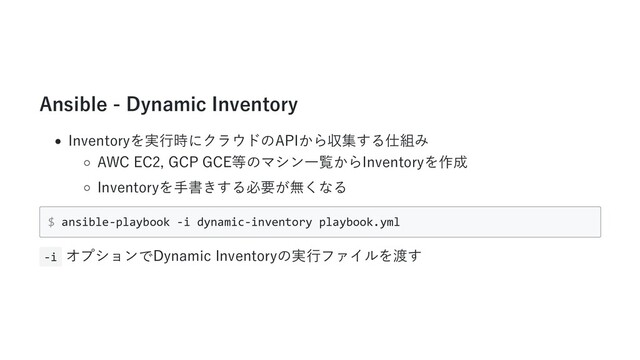 Ansible - Dynamic Inventory
Inventoryを実⾏時にクラウドのAPIから収集する仕組み
AWC EC2, GCP GCE等のマシン⼀覧からInventoryを作成
Inventoryを⼿書きする必要が無くなる
$ ansible-playbook -i dynamic-inventory playbook.yml
-i オプションでDynamic Inventoryの実⾏ファイルを渡す
