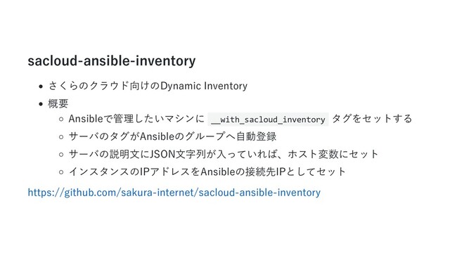 sacloud-ansible-inventory
さくらのクラウド向けのDynamic Inventory
概要
Ansibleで管理したいマシンに __with_sacloud_inventory タグをセットする
サーバのタグがAnsibleのグループへ⾃動登録
サーバの説明⽂にJSON⽂字列が⼊っていれば、ホスト変数にセット
インスタンスのIPアドレスをAnsibleの接続先IPとしてセット
https://github.com/sakura-internet/sacloud-ansible-inventory
