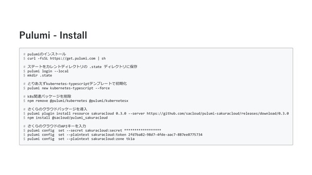 Pulumi - Install
# pulumiのインストール
$ curl -fsSL https://get.pulumi.com | sh
# ステートをカレントディレクトリの .state ディレクトリに保存
$ pulumi login --local
$ mkdir .state
# とりあえずkubernetes-typescriptテンプレートで初期化
$ pulumi new kubernetes-typescript --force
# k8s関連パッケージを削除
$ npm remove @pulumi/kubernetes @pulumi/kubernetesx
# さくらのクラウドパッケージを導⼊
$ pulumi plugin install resource sakuracloud 0.3.0 --server https://github.com/sacloud/pulumi-sakuracloud/releases/download/0.3.0
$ npm install @sacloud/pulumi_sakuracloud
# さくらのクラウドのAPIキーを⼊⼒
$ pulumi config set --secret sakuracloud:secret ******************
$ pulumi config set --plaintext sakuracloud:token 2fd7ba82-98d7-4fde-aac7-887ee8775734
$ pulumi config set --plaintext sakuracloud:zone tk1a
