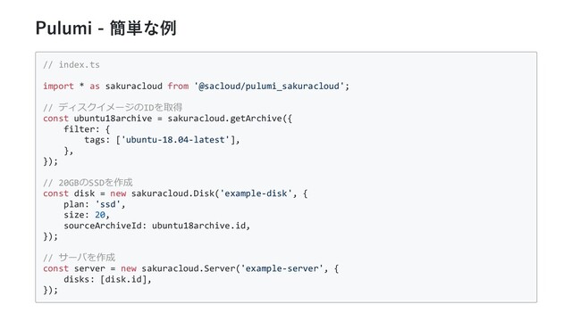 Pulumi - 簡単な例
// index.ts
import * as sakuracloud from '@sacloud/pulumi_sakuracloud';
// ディスクイメージのIDを取得
const ubuntu18archive = sakuracloud.getArchive({
filter: {
tags: ['ubuntu-18.04-latest'],
},
});
// 20GBのSSDを作成
const disk = new sakuracloud.Disk('example-disk', {
plan: 'ssd',
size: 20,
sourceArchiveId: ubuntu18archive.id,
});
// サーバを作成
const server = new sakuracloud.Server('example-server', {
disks: [disk.id],
});
