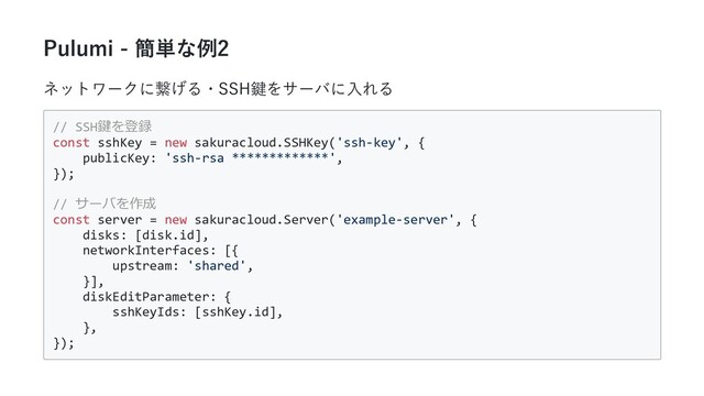 Pulumi - 簡単な例2
ネットワークに繋げる・SSH鍵をサーバに⼊れる
// SSH鍵を登録
const sshKey = new sakuracloud.SSHKey('ssh-key', {
publicKey: 'ssh-rsa *************',
});
// サーバを作成
const server = new sakuracloud.Server('example-server', {
disks: [disk.id],
networkInterfaces: [{
upstream: 'shared',
}],
diskEditParameter: {
sshKeyIds: [sshKey.id],
},
});
