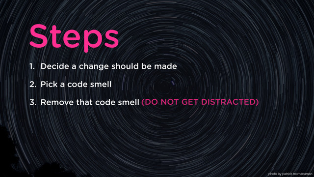 1. Decide a change should be made
2. Pick a code smell
3. Remove that code smell
Steps
(DO NOT GET DISTRACTED)
photo by patrick mcmanaman
