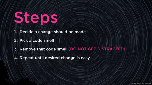 1. Decide a change should be made
2. Pick a code smell
3. Remove that code smell
4. Repeat until desired change is easy
Steps
(DO NOT GET DISTRACTED)
photo by patrick mcmanaman
