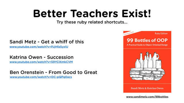 Better Teachers Exist!
Try these ruby related shortcuts…
www.sandimetz.com/99bottles
www.youtube.com/watch?v=PJjHfa5yxlU
www.youtube.com/watch?v=59YClXmkCVM
Sandi Metz - Get a whiff of this
Katrina Owen - Succession
www.youtube.com/watch?v=DC-pQPq0acs
Ben Orenstein - From Good to Great
