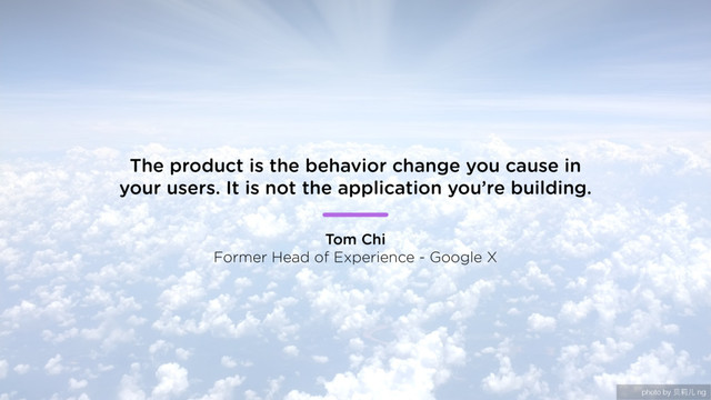 photo by ᨬឡد ng
The product is the behavior change you cause in
your users. It is not the application you’re building.
Tom Chi
Former Head of Experience - Google X
