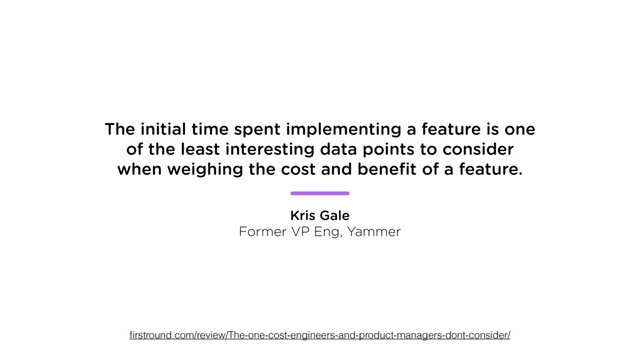 The initial time spent implementing a feature is one
of the least interesting data points to consider
when weighing the cost and beneﬁt of a feature.
Kris Gale
Former VP Eng, Yammer
ﬁrstround.com/review/The-one-cost-engineers-and-product-managers-dont-consider/
