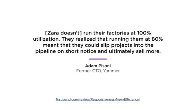 [Zara doesn’t] run their factories at 100%
utilization. They realized that running them at 80%
meant that they could slip projects into the
pipeline on short notice and ultimately sell more.
Adam Pisoni
Former CTO, Yammer
ﬁrstround.com/review/Responsiveness-New-Efficiency/
