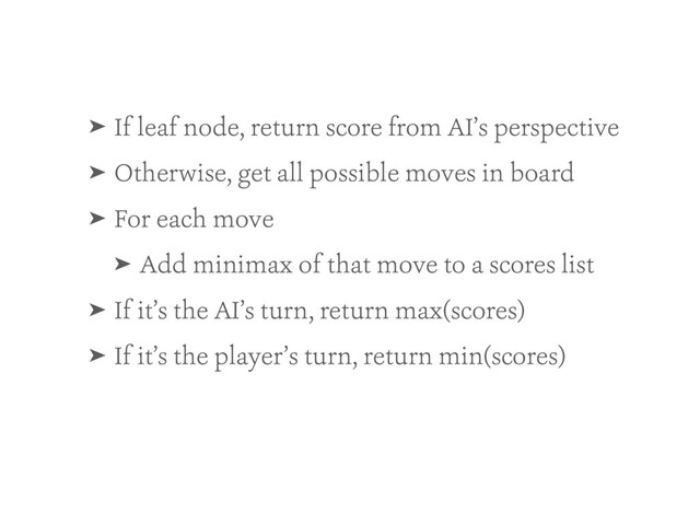 ➤ If leaf node, return score from AI’s perspective
➤ Otherwise, get all possible moves in board
➤ For each move
➤ Add minimax of that move to a scores list
➤ If it’s the AI’s turn, return max(scores)
➤ If it’s the player’s turn, return min(scores)
