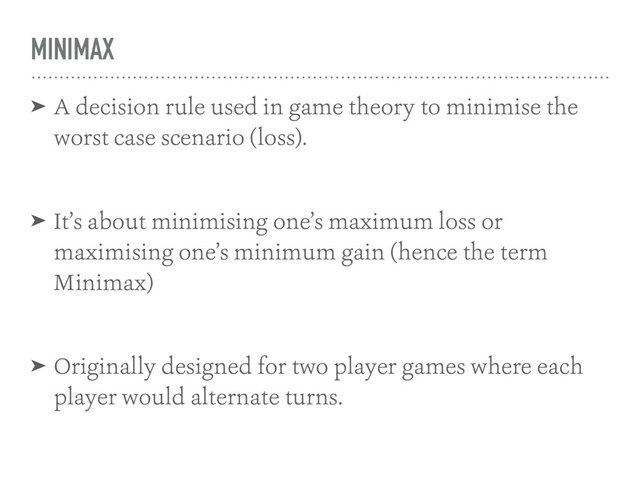 MINIMAX
➤ A decision rule used in game theory to minimise the
worst case scenario (loss).
➤ It’s about minimising one’s maximum loss or
maximising one’s minimum gain (hence the term
Minimax)
➤ Originally designed for two player games where each
player would alternate turns.

