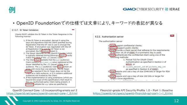 Copyright © GMO Cybersecurity by Ierae, Inc. All Rights Reserved.
12
例
• OpenID Foundationでの仕様では文章により、キーワードの表記が異なる
Financial-grade API Security Profile 1.0 - Part 1: Baseline
https://openid.net/specs/openid-financial-api-part-1-1_0.html
OpenID Connect Core 1.0 incorporating errata set 2
https://openid.net/specs/openid-connect-core-1_0.html
