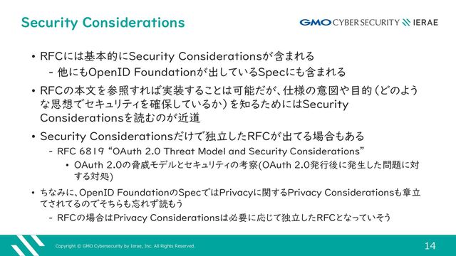 Copyright © GMO Cybersecurity by Ierae, Inc. All Rights Reserved.
14
Security Considerations
• RFCには基本的にSecurity Considerationsが含まれる
‒ 他にもOpenID Foundationが出しているSpecにも含まれる
• RFCの本文を参照すれば実装することは可能だが、仕様の意図や目的（どのよう
な思想でセキュリティを確保しているか）を知るためにはSecurity
Considerationsを読むのが近道
• Security Considerationsだけで独立したRFCが出てる場合もある
‒ RFC 6819 “OAuth 2.0 Threat Model and Security Considerations”
• OAuth 2.0の脅威モデルとセキュリティの考察(OAuth 2.0発行後に発生した問題に対
する対処)
• ちなみに、OpenID FoundationのSpecではPrivacyに関するPrivacy Considerationsも章立
てされてるのでそちらも忘れず読もう
‒ RFCの場合はPrivacy Considerationsは必要に応じて独立したRFCとなっていそう
