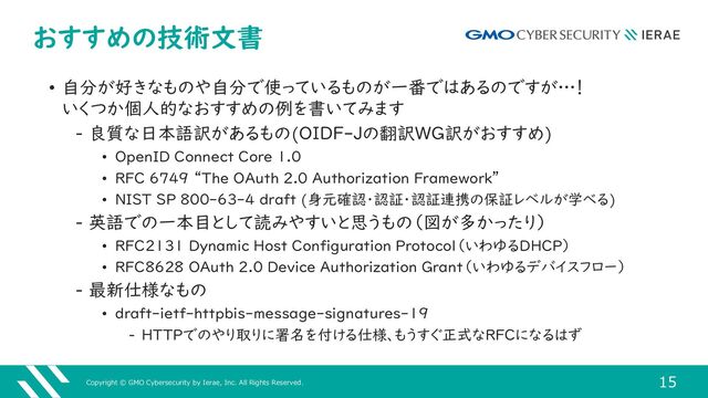 Copyright © GMO Cybersecurity by Ierae, Inc. All Rights Reserved.
15
おすすめの技術文書
• 自分が好きなものや自分で使っているものが一番ではあるのですが…！
いくつか個人的なおすすめの例を書いてみます
‒ 良質な日本語訳があるもの(OIDF-Jの翻訳WG訳がおすすめ)
• OpenID Connect Core 1.0
• RFC 6749 “The OAuth 2.0 Authorization Framework”
• NIST SP 800-63-4 draft (身元確認・認証・認証連携の保証レベルが学べる)
‒ 英語での一本目として読みやすいと思うもの（図が多かったり）
• RFC2131 Dynamic Host Configuration Protocol（いわゆるDHCP）
• RFC8628 OAuth 2.0 Device Authorization Grant（いわゆるデバイスフロー）
‒ 最新仕様なもの
• draft-ietf-httpbis-message-signatures-19
‒ HTTPでのやり取りに署名を付ける仕様、もうすぐ正式なRFCになるはず
