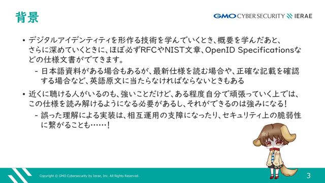 Copyright © GMO Cybersecurity by Ierae, Inc. All Rights Reserved.
3
背景
• デジタルアイデンティティを形作る技術を学んでいくとき、概要を学んだあと、
さらに深めていくときに、ほぼ必ずRFCやNIST文章、OpenID Specificationsな
どの仕様文書がでてきます。
‒ 日本語資料がある場合もあるが、最新仕様を読む場合や、正確な記載を確認
する場合など、英語原文に当たらなければならないときもある
• 近くに聴ける人がいるのも、強いことだけど、ある程度自分で頑張っていく上では、
この仕様を読み解けるようになる必要があるし、それができるのは強みになる！
‒ 誤った理解による実装は、相互運用の支障になったり、セキュリティ上の脆弱性
に繋がることも……！

