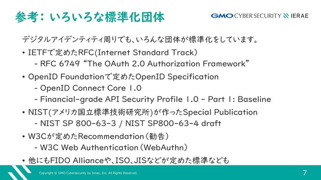 Copyright © GMO Cybersecurity by Ierae, Inc. All Rights Reserved.
7
参考： いろいろな標準化団体
デジタルアイデンティティ周りでも、いろんな団体が標準化をしています。
• IETFで定めたRFC(Internet Standard Track）
‒ RFC 6749 “The OAuth 2.0 Authorization Framework”
• OpenID Foundationで定めたOpenID Specification
‒ OpenID Connect Core 1.0
‒ Financial-grade API Security Profile 1.0 - Part 1: Baseline
• NIST(アメリカ国立標準技術研究所)が作ったSpecial Publication
‒ NIST SP 800-63-3 / NIST SP800-63-4 draft
• W3Cが定めたRecommendation（勧告）
‒ W3C Web Authentication（WebAuthn）
• 他にもFIDO Allianceや、ISO、JISなどが定めた標準なども
