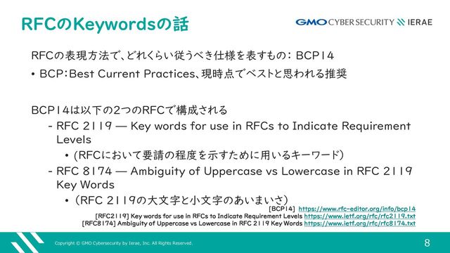 Copyright © GMO Cybersecurity by Ierae, Inc. All Rights Reserved.
8
RFCのKeywordsの話
RFCの表現方法で、どれくらい従うべき仕様を表すもの： BCP14
• BCP：Best Current Practices、現時点でベストと思われる推奨
BCP14は以下の2つのRFCで構成される
‒ RFC 2119 — Key words for use in RFCs to Indicate Requirement
Levels
• (RFCにおいて要請の程度を示すために用いるキーワード）
‒ RFC 8174 — Ambiguity of Uppercase vs Lowercase in RFC 2119
Key Words
• （RFC 2119の大文字と小文字のあいまいさ）
[BCP14] https://www.rfc-editor.org/info/bcp14
[RFC2119] Key words for use in RFCs to Indicate Requirement Levels https://www.ietf.org/rfc/rfc2119.txt
[RFC8174] Ambiguity of Uppercase vs Lowercase in RFC 2119 Key Words https://www.ietf.org/rfc/rfc8174.txt
