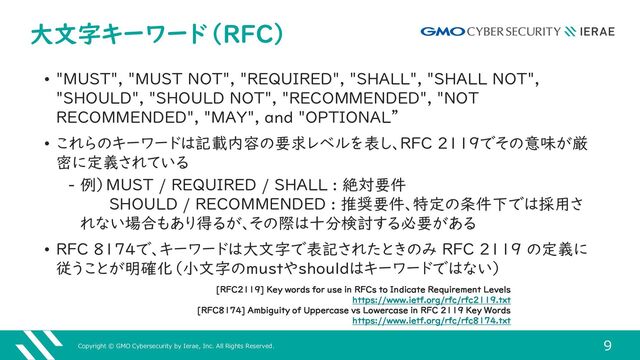 Copyright © GMO Cybersecurity by Ierae, Inc. All Rights Reserved.
9
大文字キーワード（RFC）
• "MUST", "MUST NOT", "REQUIRED", "SHALL", "SHALL NOT",
"SHOULD", "SHOULD NOT", "RECOMMENDED", "NOT
RECOMMENDED", "MAY", and "OPTIONAL”
• これらのキーワードは記載内容の要求レベルを表し、RFC 2119でその意味が厳
密に定義されている
‒ 例）MUST / REQUIRED / SHALL : 絶対要件
SHOULD / RECOMMENDED : 推奨要件、特定の条件下では採用さ
れない場合もあり得るが、その際は十分検討する必要がある
• RFC 8174で、キーワードは大文字で表記されたときのみ RFC 2119 の定義に
従うことが明確化（小文字のmustやshouldはキーワードではない）
[RFC2119] Key words for use in RFCs to Indicate Requirement Levels
https://www.ietf.org/rfc/rfc2119.txt
[RFC8174] Ambiguity of Uppercase vs Lowercase in RFC 2119 Key Words
https://www.ietf.org/rfc/rfc8174.txt
