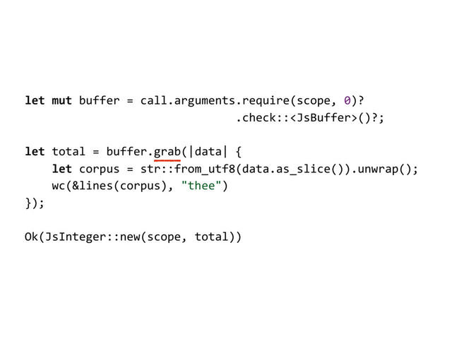 let mut buffer = call.arguments.require(scope, 0)?
.check::()?;
let total = buffer.grab(|data| {
let corpus = str::from_utf8(data.as_slice()).unwrap();
wc(&lines(corpus), "thee")
});
Ok(JsInteger::new(scope, total))
