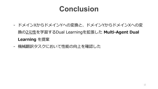 Conclusion
- ドメインXからドメインYへの変換と、ドメインYからドメインXへの変
換の2元性を学習するDual Learningを拡張した Multi-Agent Dual
Learning を提案
- 機械翻訳タスクにおいて性能の向上を確認した
12
