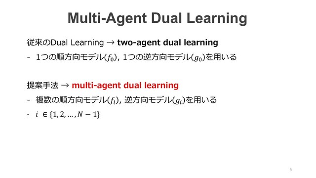 従来のDual Learning → two-agent dual learning
- 1つの順⽅向モデル 4
, 1つの逆⽅向モデル 4
を⽤いる
提案⼿法 → multi-agent dual learning
- 複数の順⽅向モデル 5
, 逆⽅向モデル 5
を⽤いる
-  ∈ {1, 2, … ,  − 1}
Multi-Agent Dual Learning
5
