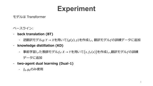 モデルは Transformer
ベースライン:
- back translation (BT)
- 逆翻訳モデル:  → を⽤いて   ,  を作成し, 翻訳モデルの訓練データに追加
- knowledge distillation (KD)
- 事前学習した教師モデルL:  → を⽤いて , L  を作成し,翻訳モデルの訓練
データに追加
- two-agent dual learning (Dual-1)
- 4, 4
のみ使⽤
Experiment
8
