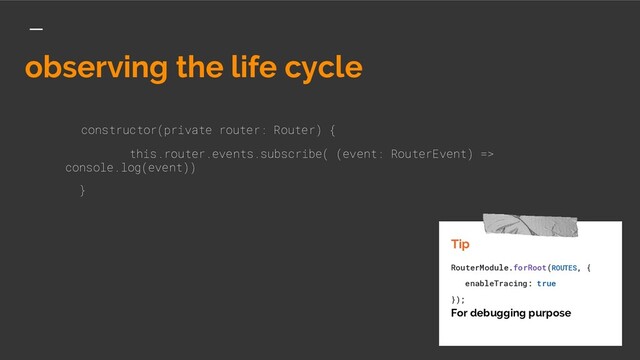 observing the life cycle
constructor(private router: Router) {
this.router.events.subscribe( (event: RouterEvent) =>
console.log(event))
}
Tip
RouterModule.forRoot(ROUTES, {
enableTracing: true
});
For debugging purpose
