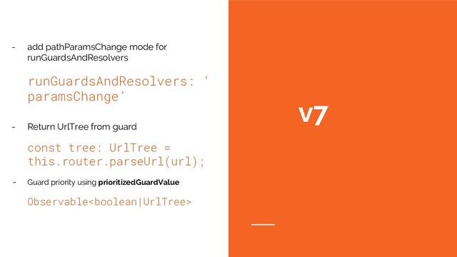 v7
- add pathParamsChange mode for
runGuardsAndResolvers
runGuardsAndResolvers: ‘
paramsChange’
- Return UrlTree from guard
const tree: UrlTree =
this.router.parseUrl(url);
- Guard priority using prioritizedGuardValue
Observable
