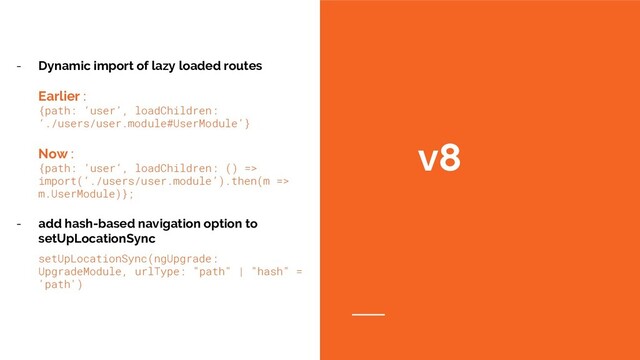 v8
- Dynamic import of lazy loaded routes
Earlier:
{path: ‘user’, loadChildren:
‘./users/user.module#UserModule’}
Now:
{path: ‘user’, loadChildren: () =>
import(‘./users/user.module’).then(m =>
m.UserModule)};
- add hash-based navigation option to
setUpLocationSync
setUpLocationSync(ngUpgrade:
UpgradeModule, urlType: "path" | "hash" =
'path')
