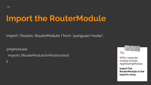 Import the RouterModule
import { Routes, RouterModule } from '@angular/router';
@NgModule({
imports: [RouterModule.forRoot(routes)]
})
Tip
With a separate
routing module,
AppRoutingModule,
export the
RouterModule in the
exports array.
