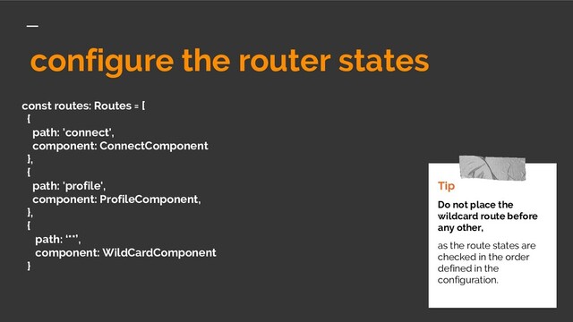 const routes: Routes = [
{
path: 'connect',
component: ConnectComponent
},
{
path: 'profile',
component: ProfileComponent,
},
{
path: ‘**’,
component: WildCardComponent
}
Tip
Do not place the
wildcard route before
any other,
as the route states are
checked in the order
defined in the
configuration.
configure the router states
