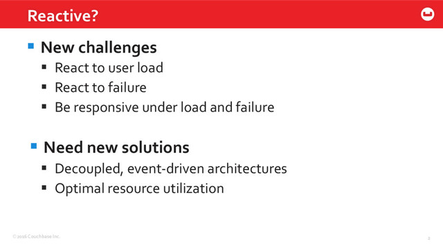 ©2016 Couchbase Inc. 2
§ New challenges
§  React to user load
§  React to failure
§  Be responsive under load and failure
§ Need new solutions
§  Decoupled, event-driven architectures
§  Optimal resource utilization
Reactive?
2
