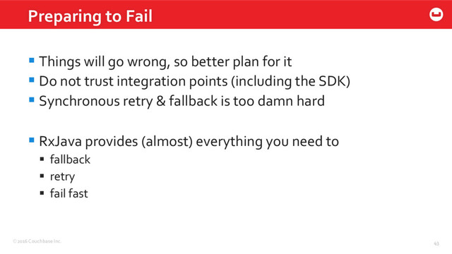 ©2016 Couchbase Inc. 43
§ Things will go wrong, so better plan for it
§ Do not trust integration points (including the SDK)
§ Synchronous retry & fallback is too damn hard
§ RxJava provides (almost) everything you need to
§  fallback
§  retry
§  fail fast
Preparing to Fail
43
