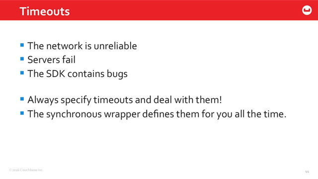 ©2016 Couchbase Inc. 44
Timeouts
44
§ The network is unreliable
§ Servers fail
§ The SDK contains bugs
§ Always specify timeouts and deal with them!
§ The synchronous wrapper deﬁnes them for you all the time.
