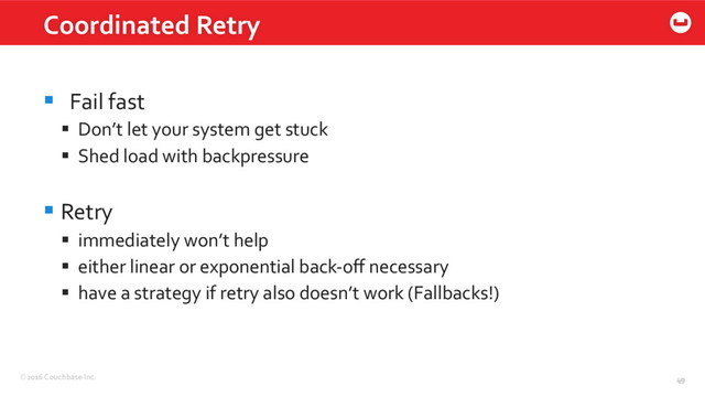 ©2016 Couchbase Inc. 49
Coordinated Retry
49
§  Fail fast
§  Don’t let your system get stuck
§  Shed load with backpressure
§ Retry
§  immediately won’t help
§  either linear or exponential back-oﬀ necessary
§  have a strategy if retry also doesn’t work (Fallbacks!)
