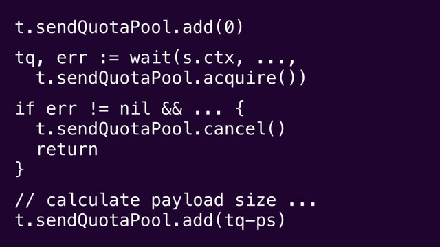 t.sendQuotaPool.add(0)
tq, err := wait(s.ctx, ...,
t.sendQuotaPool.acquire())
if err != nil && ... {
t.sendQuotaPool.cancel()
return
}
// calculate payload size ...
t.sendQuotaPool.add(tq-ps)
